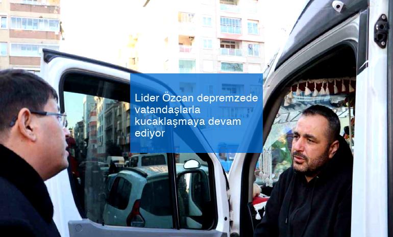 Lider Özcan depremzede vatandaşlarla kucaklaşmaya devam ediyor