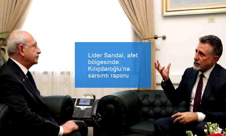 Lider Sandal, afet bölgesinde: Kılıçdaroğlu’na sarsıntı raporu