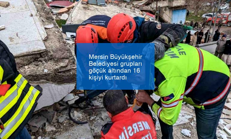 Mersin Büyükşehir Belediyesi grupları göçük altından 16 kişiyi kurtardı