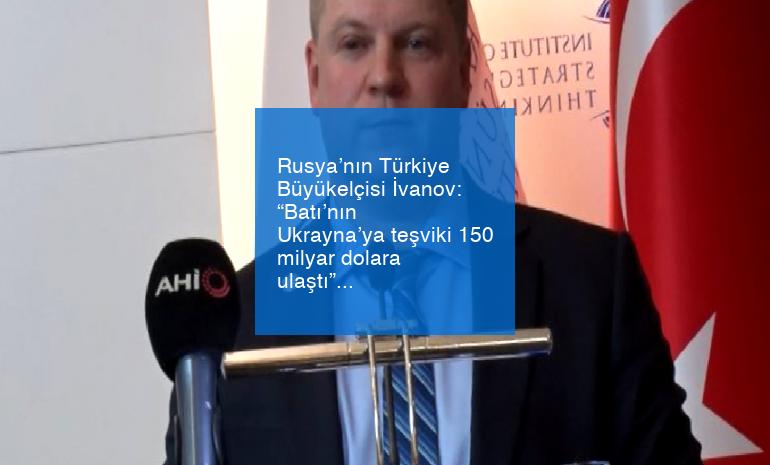 Rusya’nın Türkiye Büyükelçisi İvanov: “Batı’nın Ukrayna’ya teşviki 150 milyar dolara ulaştı”