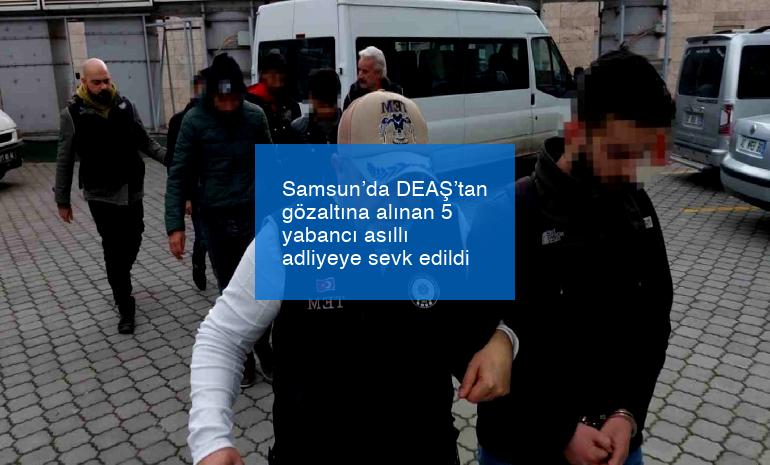 Samsun’da DEAŞ’tan gözaltına alınan 5 yabancı asıllı adliyeye sevk edildi