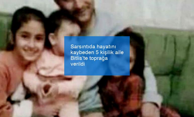 Sarsıntıda hayatını kaybeden 5 kişilik aile Bitlis’te toprağa verildi
