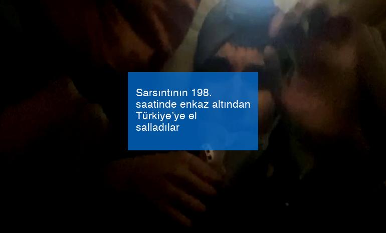 Sarsıntının 198. saatinde enkaz altından Türkiye’ye el salladılar