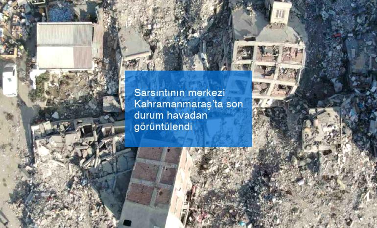 Sarsıntının merkezi Kahramanmaraş’ta son durum havadan görüntülendi