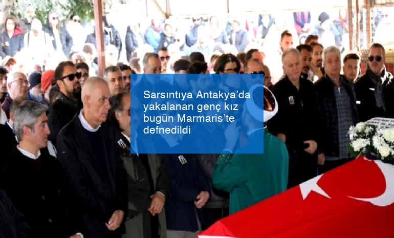 Sarsıntıya Antakya’da yakalanan genç kız bugün Marmaris’te defnedildi