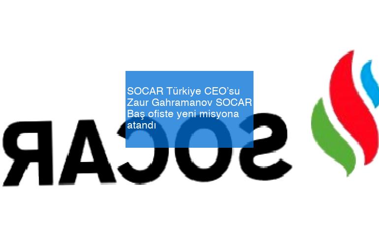 SOCAR Türkiye CEO’su Zaur Gahramanov SOCAR Baş ofiste yeni misyona atandı