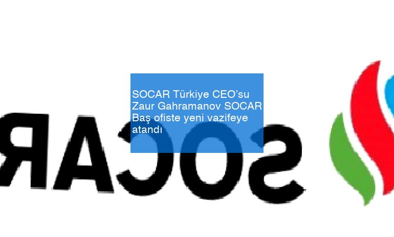 SOCAR Türkiye CEO’su Zaur Gahramanov SOCAR Baş ofiste yeni vazifeye atandı