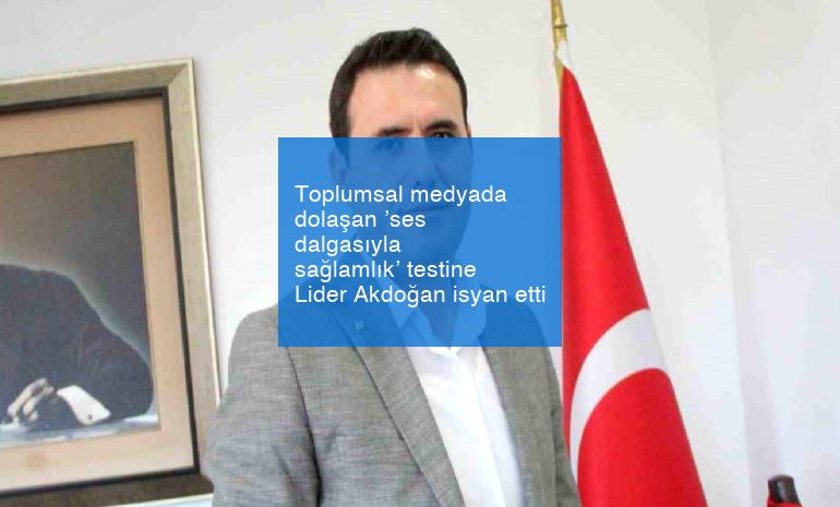 Toplumsal medyada dolaşan ’ses dalgasıyla sağlamlık’ testine Lider Akdoğan isyan etti