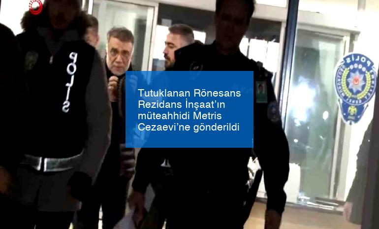 Tutuklanan Rönesans Rezidans İnşaat’ın müteahhidi Metris Cezaevi’ne gönderildi