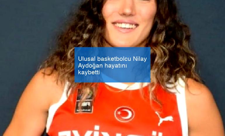 Ulusal basketbolcu Nilay Aydoğan hayatını kaybetti