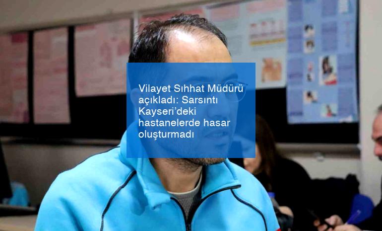 Vilayet Sıhhat Müdürü açıkladı: Sarsıntı Kayseri’deki hastanelerde hasar oluşturmadı