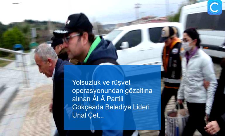 Yolsuzluk ve rüşvet operasyonundan gözaltına alınan ÂLÂ Partili Gökçeada Belediye Lideri Ünal Çetin tutuklandı